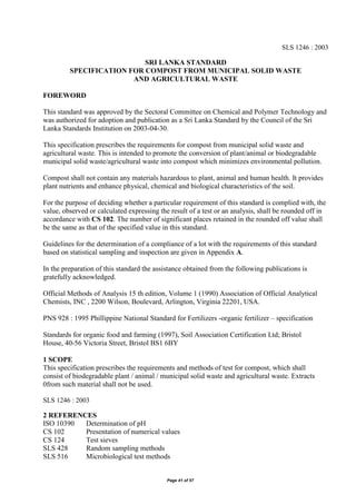 Page 41 of 57
SLS 1246 : 2003
SRI LANKA STANDARD
SPECIFICATION FOR COMPOST FROM MUNICIPAL SOLID WASTE
AND AGRICULTURAL WASTE
FOREWORD
This standard was approved by the Sectoral Committee on Chemical and Polymer Technology and
was authorized for adoption and publication as a Sri Lanka Standard by the Council of the Sri
Lanka Standards Institution on 2003-04-30.
This specification prescribes the requirements for compost from municipal solid waste and
agricultural waste. This is intended to promote the conversion of plant/animal or biodegradable
municipal solid waste/agricultural waste into compost which minimizes environmental pollution.
Compost shall not contain any materials hazardous to plant, animal and human health. It provides
plant nutrients and enhance physical, chemical and biological characteristics of the soil.
For the purpose of deciding whether a particular requirement of this standard is complied with, the
value, observed or calculated expressing the result of a test or an analysis, shall be rounded off in
accordance with CS 102. The number of significant places retained in the rounded off value shall
be the same as that of the specified value in this standard.
Guidelines for the determination of a compliance of a lot with the requirements of this standard
based on statistical sampling and inspection are given in Appendix A.
In the preparation of this standard the assistance obtained from the following publications is
gratefully acknowledged.
Official Methods of Analysis 15 th edition, Volume 1 (1990) Association of Official Analytical
Chemists, INC , 2200 Wilson, Boulevard, Arlington, Virginia 22201, USA.
PNS 928 : 1995 Phillippine National Standard for Fertilizers -organic fertilizer – specification
Standards for organic food and farming (1997), Soil Association Certification Ltd; Bristol
House, 40-56 Victoria Street, Bristol BS1 6BY
1 SCOPE
This specification prescribes the requirements and methods of test for compost, which shall
consist of biodegradable plant / animal / municipal solid waste and agricultural waste. Extracts
0from such material shall not be used.
SLS 1246 : 2003
2 REFERENCES
ISO 10390 Determination of pH
CS 102 Presentation of numerical values
CS 124 Test sieves
SLS 428 Random sampling methods
SLS 516 Microbiological test methods
 
