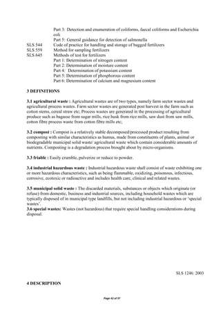 Page 42 of 57
Part 3: Detection and enumeration of coliforms, faecal coliforms and Escherichia
coli
Part 5: General guidance for detection of salmonella
SLS 544 Code of practice for handling and storage of bagged fertilizers
SLS 559 Method for sampling fertilizers
SLS 645 Methods of test for fertilizers
Part 1: Determination of nitrogen content
Part 2: Determination of moisture content
Part 4: Determination of potassium content
Part 5: Determination of phosphorous content
Part 6: Determination of calcium and magnesium content
3 DEFINITIONS
3.1 agricultural waste : Agricultural wastes are of two types, namely farm sector wastes and
agricultural process wastes. Farm sector wastes are generated post harvest in the farm such as
cotton stems, cereal straw etc; Process wastes are generated in the processing of agricultural
produce such as bagasse from sugar mills, rice husk from rice mills, saw dust from saw mills,
cotton fibre process waste from cotton fibre mills etc;
3.2 compost : Compost is a relatively stable decomposed/processed product resulting from
composting with similar characteristics as humus, made from constituents of plants, animal or
biodegradable municipal solid waste/ agricultural waste which contain considerable amounts of
nutrients. Composting is a degradation process brought about by micro-organisms.
3.3 friable : Easily crumble, pulverize or reduce to powder.
3.4 industrial hazardous waste : Industrial hazardous waste shall consist of waste exhibiting one
or more hazardous characteristics, such as being flammable, oxidizing, poisonous, infectious,
corrosive, ecotoxic or radioactive and includes health care, clinical and related wastes.
3.5 municipal solid waste : The discarded materials, substances or objects which originate (or
refuse) from domestic, business and industrial sources, including household wastes which are
typically disposed of in municipal type landfills, but not including industrial hazardous or ‘special
wastes’.
3.6 special wastes: Wastes (not hazardous) that require special handling considerations during
disposal.
SLS 1246: 2003
4 DESCRIPTION
 