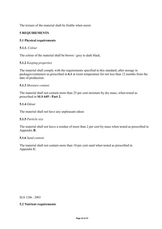 Page 43 of 57
The texture of the material shall be friable when moist.
5 REQUIREMENTS
5.1 Physical requirements
5.1.1. Colour
The colour of the material shall be brown / grey to dark black.
5.1.2 Keeping properties
The material shall comply with the requirements specified in this standard, after storage in
packages/containers as prescribed in 6.1 at room temperature for not less than 12 months from the
date of production.
5.1.3 Moisture content
The material shall not contain more than 25 per cent moisture by dry mass, when tested as
prescribed in SLS 645 : Part 2.
5.1.4 Odour
The material shall not have any unpleasant odour.
5.1.5 Particle size
The material shall not leave a residue of more than 2 per cent by mass when tested as prescribed in
Appendix B.
5.1.6 Sand content
The material shall not contain more than 10 per cent sand when tested as prescribed in
Appendix C.
SLS 1246 : 2003
5.2 Nutrient requirements
 