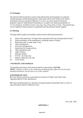 Page 46 of 57
6.1 Packaging
The material shall be packed in sound, strong and moisture proof packages or containers.
Suitable packages include polypropylene, or jute bags with an inner lining of low density
polyethylene having a minimum thickness 37.5 m or any other material with barrier
properties superior ( High Density Polyethylene ) or equal to low density polyethylene of
37.5 m thickness. It shall be of mass 1 kg, 2 kg, 5 kg, 10 kg, 20 kg or 25 kg . The material may
also be supplied in bulk containers as agreed between the purchaser and the supplier.
6.2 Marking
The bags shall be legibly and indelibly marked with the following information :
a) Name of the material as “Compost from municipal solid waste and agricultural waste”;
b) Name and address of the manufacturer, including country of origin;
c) Brand name and / or trade mark, if any;
d) Date of production;
e) Net mass in kilogrammes;
f) Instructions for storage and use;
g) Main ingredients used;
h) Date of expiry;
j) Moisture content;
k) N-P2 O5 ¯_K2 O per cent;
l) Organic carbon per cent; and
m) Use no hooks.
7 HANDLING AND STORAGE
The handling and storage of the material shall be as prescribed in SLS 544.
NOTE : Attention is drawn to the certification marking facilities offered by the Sri Lanka
Standards Institution. See the back cover of this standard.
8 METHODS OF TEST
8.1 Tests shall be carried out as prescribed in Column 4 of Table 1 and Table 2 and
Appendices B to F of this specification.
8.2 Unless specified otherwise, chemicals of analytical grade and distilled water or water of
equivalent purity shall be employed in tests.
SLS 1246 : 2003
APPENDIX A
 