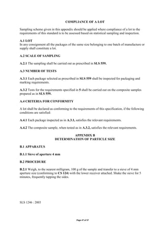Page 47 of 57
COMPLIANCE OF A LOT
Sampling scheme given in this appendix should be applied where compliance of a lot to the
requirements of this standard is to be assessed based on statistical sampling and inspection.
A.1 LOT
In any consignment all the packages of the same size belonging to one batch of manufacture or
supply shall constitute a lot.
A.2 SCALE OF SAMPLING
A.2.1 The sampling shall be carried out as prescribed in SLS 559.
A.3 NUMBER OF TESTS
A.3.1 Each package selected as prescribed in SLS 559 shall be inspected for packaging and
marking requirements.
A.3.2 Tests for the requirements specified in 5 shall be carried out on the composite samples
prepared as in SLS 559.
A.4 CRITERIA FOR CONFORMITY
A lot shall be declared as conforming to the requirements of this specification, if the following
conditions are satisfied:
A.4.1 Each package inspected as in A.3.1, satisfies the relevant requirements.
A.4.2 The composite sample, when tested as in A.3.2, satisfies the relevant requirements.
APPENDIX B
DETERMINATION OF PARTICLE SIZE
B.1 APPARATUS
B.1.1 Sieve of aperture 4 mm
B.2 PROCEDURE
B.2.1 Weigh, to the nearest milligram, 100 g of the sample and transfer to a sieve of 4 mm
aperture size (conforming to CS 124) with the lower receiver attached. Shake the sieve for 5
minutes, frequently tapping the sides.
SLS 1246 : 2003
 