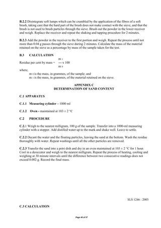 Page 48 of 57
B.2.2 Disintegrate soft lumps which can be crumbled by the application of the fibres of a soft
brush, taking care that the hard part of the brush does not make contact with the sieve, and that the
brush is not used to brush particles through the sieve. Brush out the powder in the lower receiver
and weigh. Replace the receiver and repeat the shaking and tapping procedure for 2 minutes.
B.2.3 Add the powder in the receiver to the first portion and weigh. Repeat the process until not
more than 0.04 g passes through the sieve during 2 minutes. Calculate the mass of the material
retained on the sieve as a percentage by mass of the sample taken for the test.
B.3 CALCULATION
m 1
Residue per cent by mass = --- x 100
m 0
where,
m 0 is the mass, in grammes, of the sample; and
m 1 is the mass, in grammes, of the material retained on the sieve.
APPENDIX C
DETERMINATION OF SAND CONTENT
C.1 APPARATUS
C.1.1 Measuring cylinder – 1000 ml
C.1.2 Oven - maintained at 103 ± 2 °C
C.2 PROCEDURE
C.2.1 Weigh to the nearest milligram, 100 g of the sample. Transfer into a 1000-ml measuring
cylinder with a stopper. Add distilled water up to the mark and shake well. Leave to settle.
C.2.2 Decant the water and the floating particles, leaving the sand at the bottom. Wash the residue
thoroughly with water. Repeat washings until all the other particles are removed.
C.2.3 Transfer the sand into a petri dish and dry in an oven maintained at 103 ± 2 °C for 1 hour.
Cool in a desiccator and weigh to the nearest milligram. Repeat the process of heating, cooling and
weighing at 30 minute intervals until the difference between two consecutive readings does not
exceed 0.002 g. Record the final mass.
SLS 1246 : 2003
C.3 CALCULATION
 