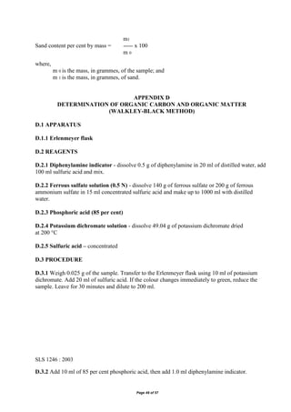 Page 49 of 57
m1
Sand content per cent by mass = ----- x 100
m 0
where,
m 0 is the mass, in grammes, of the sample; and
m 1 is the mass, in grammes, of sand.
APPENDIX D
DETERMINATION OF ORGANIC CARBON AND ORGANIC MATTER
(WALKLEY-BLACK METHOD)
D.1 APPARATUS
D.1.1 Erlenmeyer flask
D.2 REAGENTS
D.2.1 Diphenylamine indicator - dissolve 0.5 g of diphenylamine in 20 ml of distilled water, add
100 ml sulfuric acid and mix.
D.2.2 Ferrous sulfate solution (0.5 N) - dissolve 140 g of ferrous sulfate or 200 g of ferrous
ammonium sulfate in 15 ml concentrated sulfuric acid and make up to 1000 ml with distilled
water.
D.2.3 Phosphoric acid (85 per cent)
D.2.4 Potassium dichromate solution - dissolve 49.04 g of potassium dichromate dried
at 200 °C
D.2.5 Sulfuric acid – concentrated
D.3 PROCEDURE
D.3.1 Weigh 0.025 g of the sample. Transfer to the Erlenmeyer flask using 10 ml of potassium
dichromate. Add 20 ml of sulfuric acid. If the colour changes immediately to green, reduce the
sample. Leave for 30 minutes and dilute to 200 ml.
SLS 1246 : 2003
D.3.2 Add 10 ml of 85 per cent phosphoric acid, then add 1.0 ml diphenylamine indicator.
 