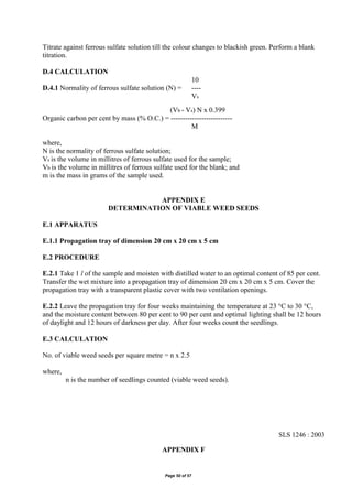 Page 50 of 57
Titrate against ferrous sulfate solution till the colour changes to blackish green. Perform a blank
titration.
D.4 CALCULATION
10
D.4.1 Normality of ferrous sulfate solution (N) = ----
Vs
(Vb - Vs) N x 0.399
Organic carbon per cent by mass (% O.C.) = --------------------------
M
where,
N is the normality of ferrous sulfate solution;
Vs is the volume in millitres of ferrous sulfate used for the sample;
Vb is the volume in millitres of ferrous sulfate used for the blank; and
m is the mass in grams of the sample used.
APPENDIX E
DETERMINATION OF VIABLE WEED SEEDS
E.1 APPARATUS
E.1.1 Propagation tray of dimension 20 cm x 20 cm x 5 cm
E.2 PROCEDURE
E.2.1 Take 1 l of the sample and moisten with distilled water to an optimal content of 85 per cent.
Transfer the wet mixture into a propagation tray of dimension 20 cm x 20 cm x 5 cm. Cover the
propagation tray with a transparent plastic cover with two ventilation openings.
E.2.2 Leave the propagation tray for four weeks maintaining the temperature at 23 °C to 30 °C,
and the moisture content between 80 per cent to 90 per cent and optimal lighting shall be 12 hours
of daylight and 12 hours of darkness per day. After four weeks count the seedlings.
E.3 CALCULATION
No. of viable weed seeds per square metre = n x 2.5
where,
n is the number of seedlings counted (viable weed seeds).
SLS 1246 : 2003
APPENDIX F
 