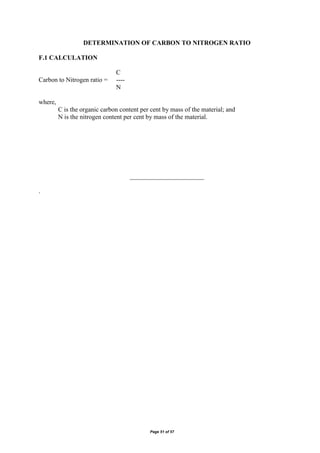 Page 51 of 57
DETERMINATION OF CARBON TO NITROGEN RATIO
F.1 CALCULATION
C
Carbon to Nitrogen ratio = ----
N
where,
C is the organic carbon content per cent by mass of the material; and
N is the nitrogen content per cent by mass of the material.
_______________________
.
 
