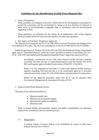 Page 53 of 57
Guidelines for the Identification of Solid Waste Disposal Sites
1. Scope of Guidelines
These guidelines are designed to provide a framework for the development of procedure to
protect the community and the environment in setting up of new facilities for disposal of
solid waste in environmentally compatible sites in accordance with the environmental
regulation in force.
These guidelines are primarily for the setting up of independent solid wastes disposal
facilities located away (off-site) from the premises of solid waste generator.
2. Site Approval Procedure / Regulatory Approvals
The National Environmental Act No 47 of 1980 (NEA) is an act for protect and manage of the
environment in Sri Lanka. The NEA was amended by act No 56 of 1988 and Act No 53 of 2000.
Under the provisions of Section 23Z of the NEA the EIA( Environmental Impact Assessment)
apply only to “Prescribed Projects” which have been specified in Gazette Extraordinary No 772 /
22 of 24.06.1993 and implemented throughout designated Project Approving Agencies (PAA).
Accordingly, construction of any solid waste disposal facility having a capacity
exceeding 100 tones per day is a prescribed projects as per the Section 23Z of the
NEA and requires approval under the provisions of Part IVC of the NEA.
Hence it is very important to note that if a solid waste disposal facility having a
capacity exceeding 100 tones per day is to be constructed, approval is necessary
under the provisions of part VC of the NEA before commencement of construction.
Details of the approved procedure under Part IV C can be obtained from
Environment Management & Assessment Division of CEA
3. Siting of Solid Waste Disposal Facility
The goals of site selection should be to
 Minimize health risks
 Minimize environmental impacts
 Maximize the public acceptability
 Minimize costs
Risks to human health, environmental impacts and public acceptabilities are important
factors to be considered in the site selection process.
3.2 Siting factors
A general listing of various factors to be considered for siting of solid waste
disposal facilities are as follows
 