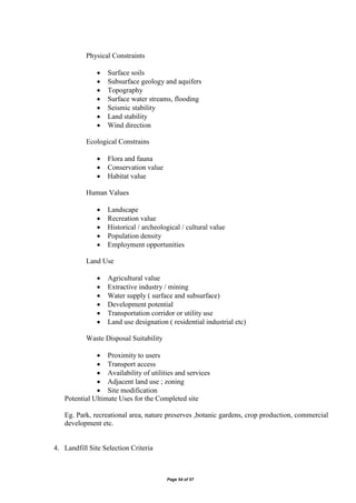 Page 54 of 57
Physical Constraints
 Surface soils
 Subsurface geology and aquifers
 Topography
 Surface water streams, flooding
 Seismic stability
 Land stability
 Wind direction
Ecological Constrains
 Flora and fauna
 Conservation value
 Habitat value
Human Values
 Landscape
 Recreation value
 Historical / archeological / cultural value
 Population density
 Employment opportunities
Land Use
 Agricultural value
 Extractive industry / mining
 Water supply ( surface and subsurface)
 Development potential
 Transportation corridor or utility use
 Land use designation ( residential industrial etc)
Waste Disposal Suitability
 Proximity to users
 Transport access
 Availability of utilities and services
 Adjacent land use ; zoning
 Site modification
Potential Ultimate Uses for the Completed site
Eg. Park, recreational area, nature preserves ,botanic gardens, crop production, commercial
development etc.
4. Landfill Site Selection Criteria
 