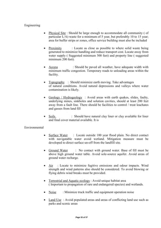 Page 55 of 57
Engineering
 Physical Site : Should be large enough to accommodate all community ( of
particular L/A) waste for a minimum of 5 year, but preferably 10 to 15 year;
area for buffer strips or zones, office service building must also be included
 Proximity : Locate as close as possible to where solid waste being
generated to minimize handling and reduce transport cost. Locate away from
water supply ( Suggested minimum 500 feet) and property line ( suggested
minimum 200 feet).
 Access : Should be paved all weather, have adequate width with
minimum traffic congestion. Temporary roads to unloading areas within the
facility.
 Topography : Should minimize earth moving. Take advantages
of natural conditions. Avoid natural depressions and valleys where water
contamination is likely.
 Geology / Hydrogeology : Avoid areas with earth quakes, slides, faulty,
underlying mines, sinkholes and solution cavities, should at least 200 feet
away from a fault line. There should be facilities to control / treat leachates
and gasses from land fill
 Soils : Should have natural clay liner or clay available for liner
and final cover material available. It is
Environmental
 Surface Water : Locate outside 100 year flood plain. No direct contact
with navigatable water avoid wetland. Mitigation measure must be
developed to direct surface un-off from the landfill site.
 Ground Water : No contact with ground water. Base of fill must be
above high ground water table. Avoid sole-source aquifer. Avoid areas of
ground water recharge.
 Air : Locate to minimize fugitive emissions and odour impacts. Wind
strength and wind patterns also should be considered. To avoid blowing or
flying debris wind breaks must be provided.
 Terrestrial and Aquatic ecology : Avoid unique habitat area
( Important to propagation of rare and endangered species) and wetlands.
 Noise : Minimize truck traffic and equipment operation noise
 Land Use : Avoid populated areas and areas of conflicting land use such as
parks and scenic areas
 