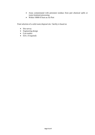 Page 57 of 57
 Areas contaminated with persistent residues from part chemical spills or
waste treatment processing.
 Within 10000 ft from an Air Port
Final selection of a solid waste disposal site / facility is based on
 Site survey
 Engineering design
 Cost studies
 EIA ( if required)
 