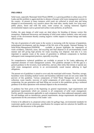 Page 8 of 57
PREAMBLE
Solid waste, especially Municipal Solid Waste [MSW], is a growing problem in urban areas of Sri
Lanka and this problem is aggravated due to absence of proper solid waste management systems in
the country. At present in many instances solid waste are collected in mixed state and being
dumped in environmentally very sensitive places like road sides, marshy lands, low lying areas,
public places, forest and wild life areas, water courses etc. causing numerous negative
environmental impacts such as ground and surface water pollution, air pollution.
Further, the open dumps of solid waste are ideal places for breeding of disease vectors like
mosquitoes. Haphazard throwaway and dumping of solid waste reduce aesthetic value and scenic
beauty of the environment thereby creating negative visible impacts to human beings and badly
affects tourism.
The rate of generation of solid waste in the society is increasing with the increase of population,
technological development, and the changes of the life style of the people. National Strategy for
Solid Waste Management [NSSWM] available at present highlights the importance of
waste avoidance, reduction, reuse, and recycling and final disposal in an environmentally sound
manner and still giving high priority for waste recycling over disposal. And also it is very
important to separate waste at the source of generation to different components to facilitate
subsequent waste management practices, especially recycling.
No comprehensive technical guidelines are available at present in Sri Lanka addressing all
important elements of waste management systems. This guideline attempts to fill this gap as a
general guidance to the investors, local authorities, and any other entity that initiate or operate any
solid waste management activity in an environmentally sound manner adhering to legal
obligations.
The present set of guidelines is aimed to cover only the municipal solid wastes. Therefore, sewage,
hazardous waste including medical wastes and hazardous industrial waste do not come under the
purview of this guideline. Various components of Solid Waste Management such as waste
collection, waste transfer, recovery of useful components of solid wastes, waste incineration,
composting, bio gas generation and land filling are covered in this guidelines giving a technical
guidance to do these operations with minimal impacts to the environment.
A guidance has been given at the beginning on general requirements, legal requirements and
operational requirements which are common to all components of solid waste management.
Facility specific requirements applicable to each component have been addressed separately under
the sub headings such as introduction, general requirements, design requirements and operational
requirements for the convenience of the reader / user.
Criteria to be adhered to in, proposed colour codes for garbage bags, environmental standards for
wastewater quality and air emissions, specification for compost and site selection for landfills are
indicated in the annexures to this guideline.
 