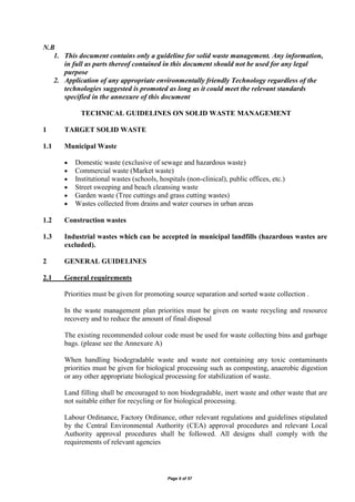Page 9 of 57
N.B
1. This document contains only a guideline for solid waste management. Any information,
in full as parts thereof contained in this document should not be used for any legal
purpose
2. Application of any appropriate environmentally friendly Technology regardless of the
technologies suggested is promoted as long as it could meet the relevant standards
specified in the annexure of this document
TECHNICAL GUIDELINES ON SOLID WASTE MANAGEMENT
1 TARGET SOLID WASTE
1.1 Municipal Waste
 Domestic waste (exclusive of sewage and hazardous waste)
 Commercial waste (Market waste)
 Institutional wastes (schools, hospitals (non-clinical), public offices, etc.)
 Street sweeping and beach cleansing waste
 Garden waste (Tree cuttings and grass cutting wastes)
 Wastes collected from drains and water courses in urban areas
1.2 Construction wastes
1.3 Industrial wastes which can be accepted in municipal landfills (hazardous wastes are
excluded).
2 GENERAL GUIDELINES
2.1 General requirements
Priorities must be given for promoting source separation and sorted waste collection .
In the waste management plan priorities must be given on waste recycling and resource
recovery and to reduce the amount of final disposal
The existing recommended colour code must be used for waste collecting bins and garbage
bags. (please see the Annexure A)
When handling biodegradable waste and waste not containing any toxic contaminants
priorities must be given for biological processing such as composting, anaerobic digestion
or any other appropriate biological processing for stabilization of waste.
Land filling shall be encouraged to non biodegradable, inert waste and other waste that are
not suitable either for recycling or for biological processing.
Labour Ordinance, Factory Ordinance, other relevant regulations and guidelines stipulated
by the Central Environmental Authority (CEA) approval procedures and relevant Local
Authority approval procedures shall be followed. All designs shall comply with the
requirements of relevant agencies
 