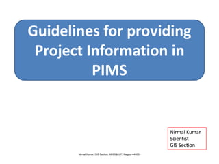 Guidelines for providing
 Project Information in
          PIMS


                                                            Nirmal Kumar
                                                            Scientist
                                                            GIS Section
       Nirmal Kumar, GIS Section, NBSS&LUP, Nagpur-440033
 