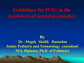 Guidelines for IVIG in the
treatment of neonatal jaundice
By
Dr . Magdy Shafik Ramadan
Senior Pediatric and Neonatology consultant
M.S, Diploma, Ph.D of Pediatrics
 