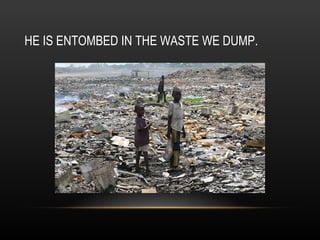 HE IS ENTOMBED IN THE WASTE WE DUMP. 