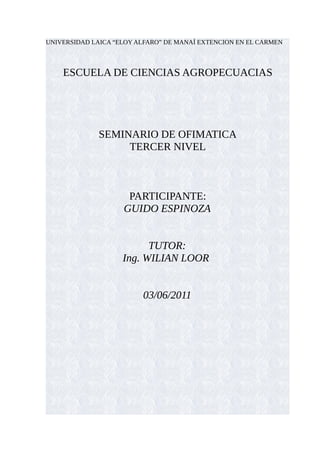 UNIVERSIDAD LAICA “ELOY ALFARO” DE MANAÍ EXTENCION EN EL CARMEN



    ESCUELA DE CIENCIAS AGROPECUACIAS




              SEMINARIO DE OFIMATICA
                   TERCER NIVEL



                     PARTICIPANTE:
                    GUIDO ESPINOZA


                          TUTOR:
                    Ing. WILIAN LOOR


                         03/06/2011
 