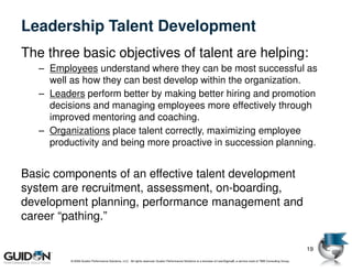 Leadership Talent Development
The three basic objectives of talent are helping:
   – Employees understand where they can be most successful as
     well as how they can best develop within the organization.
   – Leaders perform better by making better hiring and promotion
     decisions and managing employees more effectively through
     improved mentoring and coaching.
   – Organizations place talent correctly, maximizing employee
     productivity and being more proactive in succession planning.


Basic components of an effective talent development
system are recruitment, assessment, on-boarding,
development planning, performance management and
career “pathing.”

                                                                                                                                                                             19
          © 2009 Guidon Performance Solutions, LLC. All rights reserved. Guidon Performance Solutions is a licensee of LeanSigma®, a service mark of TBM Consulting Group.
 