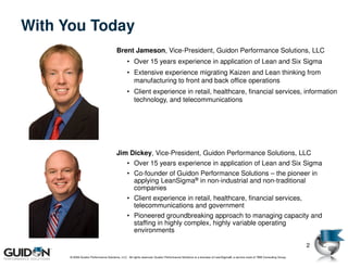 With You Today
                                        Brent Jameson, Vice-President, Guidon Performance Solutions, LLC
                                                • Over 15 years experience in application of Lean and Six Sigma
                                                • Extensive experience migrating Kaizen and Lean thinking from
                                                  manufacturing to front and back office operations
                                                • Client experience in retail, healthcare, financial services, information
                                                  technology, and telecommunications




                                        Jim Dickey, Vice-President, Guidon Performance Solutions, LLC
                                                • Over 15 years experience in application of Lean and Six Sigma
                                                • Co-founder of Guidon Performance Solutions – the pioneer in
                                                  applying LeanSigma® in non-industrial and non-traditional
                                                  companies
                                                • Client experience in retail, healthcare, financial services,
                                                  telecommunications and government
                                                • Pioneered groundbreaking approach to managing capacity and
                                                  staffing in highly complex, highly variable operating
                                                  environments

                                                                                                                                                                         2
      © 2009 Guidon Performance Solutions, LLC. All rights reserved. Guidon Performance Solutions is a licensee of LeanSigma®, a service mark of TBM Consulting Group.
 
