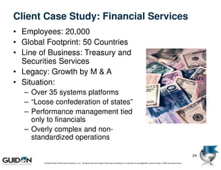 Client Case Study: Financial Services
• Employees: 20,000
• Global Footprint: 50 Countries
• Line of Business: Treasury and
  Securities Services
• Legacy: Growth by M & A
• Situation:
  – Over 35 systems platforms
  – “Loose confederation of states”
  – Performance management tied
    only to financials
  – Overly complex and non-
    standardized operations

                                                                                                                                                                           24
        © 2009 Guidon Performance Solutions, LLC. All rights reserved. Guidon Performance Solutions is a licensee of LeanSigma®, a service mark of TBM Consulting Group.
 