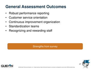 General Assessment Outcomes
•   Robust performance reporting
•   Customer service orientation
•   Continuous improvement organization
•   Standardization teams
•   Recognizing and rewarding staff




                                                  Strengths from survey




                                                                                                                                                                             27
          © 2009 Guidon Performance Solutions, LLC. All rights reserved. Guidon Performance Solutions is a licensee of LeanSigma®, a service mark of TBM Consulting Group.
 
