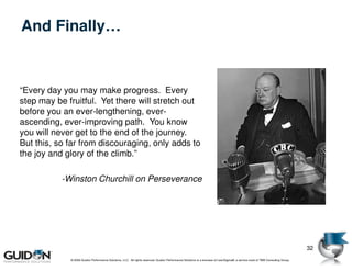 And Finally…


“Every day you may make progress. Every
step may be fruitful. Yet there will stretch out
before you an ever-lengthening, ever-
ascending, ever-improving path. You know
you will never get to the end of the journey.
But this, so far from discouraging, only adds to
the joy and glory of the climb.”

           -Winston Churchill on Perseverance




                                                                                                                                                                                32
             © 2009 Guidon Performance Solutions, LLC. All rights reserved. Guidon Performance Solutions is a licensee of LeanSigma®, a service mark of TBM Consulting Group.
 