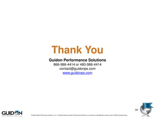 Thank You
                             Guidon Performance Solutions
                                    866-986-4414 or 480-986-4414
                                       contact@guidonps.com
                                         www.guidonps.com




                                                                                                                                                                          34
© 2009 Guidon Performance Solutions, LLC. All rights reserved. Guidon Performance Solutions is a licensee of LeanSigma®, a service mark of TBM Consulting Group.
       © 2008 Guidon Performance Solutions, LLC. All rights reserved. Guidon Performance Solutions is a licensee of LeanSigma®, a service mark of TBM Consulting Group.
 