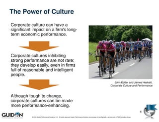 The Power of Culture
Corporate culture can have a
significant impact on a firm's long-
term economic performance.



Corporate cultures inhibiting
strong performance are not rare;
they develop easily, even in firms
full of reasonable and intelligent
people.
                                                                                                                                            John Kotter and James Heskett,
                                                                                                                                         Corporate Culture and Performance



Although tough to change,
corporate cultures can be made
more performance-enhancing.
                                                                                                                                                                              6
           © 2009 Guidon Performance Solutions, LLC. All rights reserved. Guidon Performance Solutions is a licensee of LeanSigma®, a service mark of TBM Consulting Group.
 