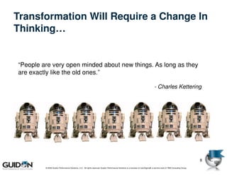 Transformation Will Require a Change In
Thinking…


“People are very open minded about new things. As long as they
are exactly like the old ones.”

                                                                                                                                   - Charles Kettering




                                                                                                                                                                            8
         © 2009 Guidon Performance Solutions, LLC. All rights reserved. Guidon Performance Solutions is a licensee of LeanSigma®, a service mark of TBM Consulting Group.
 