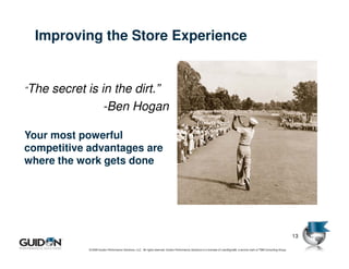 Improving the Store Experience


“The   secret is in the dirt.”
                  -Ben Hogan

Your most powerful
competitive advantages are
where the work gets done




                                                                                                                                                                                 13

              © 2009 Guidon Performance Solutions, LLC. All rights reserved. Guidon Performance Solutions is a licensee of LeanSigma®, a service mark of TBM Consulting Group.
 