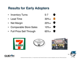 Results for Early Adopters
• Inventory Turns                                                                             5-7
• Lead Time                                                                                   30%+
• Net Margin                                                                                  20%+
• Comparable Store Sales                                                                      10%+
• Full Price Sell Through                                                                     65%+




                                                                                                                                                                              14

           © 2009 Guidon Performance Solutions, LLC. All rights reserved. Guidon Performance Solutions is a licensee of LeanSigma®, a service mark of TBM Consulting Group.
 