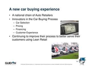 A new car buying experience
• A national chain of Auto Retailers
• Innovators in the Car Buying Process
   –   Car Selection
   –   Pricing
   –   Financing
   –   Customer Experience
• Continuing to improve their process to better serve their
  customers using Lean Retail




                                                                                                                                                                              16
           © 2009 Guidon Performance Solutions, LLC. All rights reserved. Guidon Performance Solutions is a licensee of LeanSigma®, a service mark of TBM Consulting Group.
 