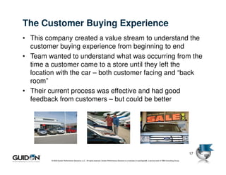 The Customer Buying Experience
• This company created a value stream to understand the
  customer buying experience from beginning to end
• Team wanted to understand what was occurring from the
  time a customer came to a store until they left the
  location with the car – both customer facing and “back
  room”
• Their current process was effective and had good
  feedback from customers – but could be better




                                                                                                                                                                            17
         © 2009 Guidon Performance Solutions, LLC. All rights reserved. Guidon Performance Solutions is a licensee of LeanSigma®, a service mark of TBM Consulting Group.
 