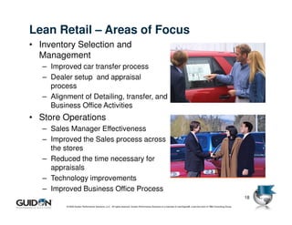 Lean Retail – Areas of Focus
• Inventory Selection and
  Management
   – Improved car transfer process
   – Dealer setup and appraisal
     process
   – Alignment of Detailing, transfer, and
     Business Office Activities
• Store Operations
   – Sales Manager Effectiveness
   – Improved the Sales process across
     the stores
   – Reduced the time necessary for
     appraisals
   – Technology improvements
   – Improved Business Office Process
                                                                                                                                                                             18
          © 2009 Guidon Performance Solutions, LLC. All rights reserved. Guidon Performance Solutions is a licensee of LeanSigma®, a service mark of TBM Consulting Group.
 