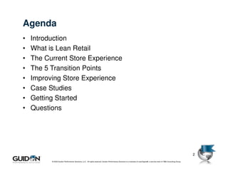 Agenda
•   Introduction
•   What is Lean Retail
•   The Current Store Experience
•   The 5 Transition Points
•   Improving Store Experience
•   Case Studies
•   Getting Started
•   Questions




                                                                                                                                                                                           2
          © 2009 Guidon Performance Solutions, LLC. All rights reserved. Guidon Performance Solutions is a licensee of LeanSigma®, a service mark of TBM Consulting Group.
                         © 2008 Guidon Performance Solutions, LLC. All rights reserved. Guidon Performance Solutions is a licensee of LeanSigma®, a service mark of TBM Consulting Group
 