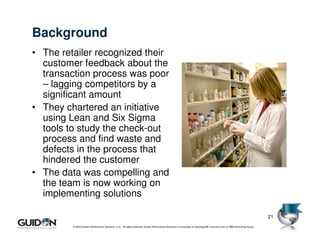 Background
• The retailer recognized their
  customer feedback about the
  transaction process was poor
  – lagging competitors by a
  significant amount
• They chartered an initiative
  using Lean and Six Sigma
  tools to study the check-out
  process and find waste and
  defects in the process that
  hindered the customer
• The data was compelling and
  the team is now working on
  implementing solutions

                                                                                                                                                                            21
         © 2009 Guidon Performance Solutions, LLC. All rights reserved. Guidon Performance Solutions is a licensee of LeanSigma®, a service mark of TBM Consulting Group.
 