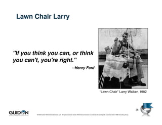Lawn Chair Larry




"If you think you can, or think
you can't, you're right."
                                                                      --Henry Ford




                                                                                                                      “Lawn Chair” Larry Walker, 1982




                                                                                                                                                                                   26
         © 2009 Guidon Performance Solutions, LLC. All rights reserved. Guidon Performance Solutions is a licensee of LeanSigma®, a service mark of TBM Consulting Group.
                © 2008 Guidon Performance Solutions, LLC. All rights reserved. Guidon Performance Solutions is a licensee of LeanSigma®, a service mark of TBM Consulting Group.
 