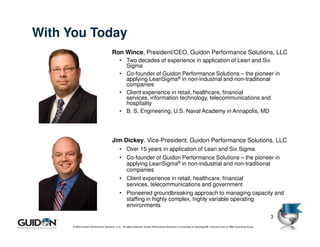 With You Today
                                        Ron Wince, President/CEO, Guidon Performance Solutions, LLC
                                              • Two decades of experience in application of Lean and Six
                                                Sigma
                                              • Co-founder of Guidon Performance Solutions – the pioneer in
                                                applying LeanSigma® in non-industrial and non-traditional
                                                companies
                                              • Client experience in retail, healthcare, financial
                                                services, information technology, telecommunications and
                                                hospitality
                                              • B. S. Engineering, U.S. Naval Academy in Annapolis, MD




                                        Jim Dickey, Vice-President, Guidon Performance Solutions, LLC
                                              • Over 15 years in application of Lean and Six Sigma
                                              • Co-founder of Guidon Performance Solutions – the pioneer in
                                                applying LeanSigma® in non-industrial and non-traditional
                                                companies
                                              • Client experience in retail, healthcare, financial
                                                services, telecommunications and government
                                              • Pioneered groundbreaking approach to managing capacity and
                                                staffing in highly complex, highly variable operating
                                                environments

                                                                                                                                                                         3
      © 2009 Guidon Performance Solutions, LLC. All rights reserved. Guidon Performance Solutions is a licensee of LeanSigma®, a service mark of TBM Consulting Group.
 