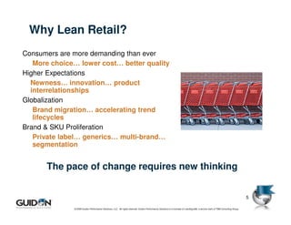 Why Lean Retail?
Consumers are more demanding than ever
   More choice… lower cost… better quality
Higher Expectations
  Newness… innovation… product
  interrelationships
Globalization
   Brand migration… accelerating trend
   lifecycles
Brand & SKU Proliferation
   Private label… generics… multi-brand…
   segmentation


      The pace of change requires new thinking


                                                                                                                                                                                 5

              © 2009 Guidon Performance Solutions, LLC. All rights reserved. Guidon Performance Solutions is a licensee of LeanSigma®, a service mark of TBM Consulting Group.
 