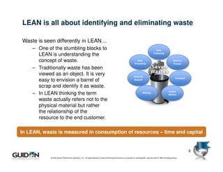 LEAN is all about identifying and eliminating waste

Waste is seen differently in LEAN…
    – One of the stumbling blocks to                                                                                                            Over
      LEAN is understanding the                                                                                                               Producing


      concept of waste.                                                                                                  Over
                                                                                                                      Processing
                                                                                                                                                                       Work In
                                                                                                                                                                       Process
    – Traditionally waste has been
      viewed as an object. It is very                                                                                Errors &
                                                                                                                                                                         Transport
      easy to envision a barrel of                                                                                   Rework

      scrap and identify it as waste.
                                                                                                                                                                 Excess
    – In LEAN thinking the term                                                                                                 Waiting
                                                                                                                                                                 Motion

      waste actually refers not to the
      physical material but rather
      the relationship of the
      resource to the end customer.

In LEAN, waste is measured in consumption of resources – time and capital


                                                                                                                                                                                     8
            © 2009 Guidon Performance Solutions, LLC. All rights reserved. Guidon Performance Solutions is a licensee of LeanSigma®, a service mark of TBM Consulting Group.
 