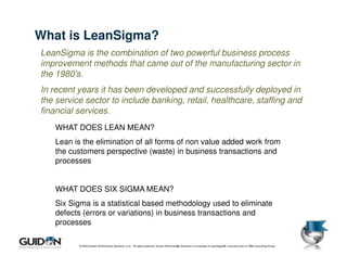 What is LeanSigma?
LeanSigma is the combination of two powerful business process
improvement methods that came out of the manufacturing sector in
the 1980’s.
In recent years it has been developed and successfully deployed in
the service sector to include banking, retail, healthcare, staffing and
financial services.
    WHAT DOES LEAN MEAN?
    Lean is the elimination of all forms of non value added work from
    the customers perspective (waste) in business transactions and
    processes


    WHAT DOES SIX SIGMA MEAN?
    Six Sigma is a statistical based methodology used to eliminate
    defects (errors or variations) in business transactions and
    processes

          © 2009 Guidon Performance Solutions, LLC. All rights reserved. Guidon Performance Solutions is a licensee of LeanSigma®, a service mark of TBM Consulting Group.
                                                                                        10
 