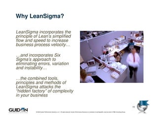 Why LeanSigma?

LeanSigma incorporates the
principle of Lean’s simplified
flow and speed to increase
business process velocity…

…and incorporates Six
Sigma’s approach to
eliminating errors, variation
and instability…

…the combined tools,
principles and methods of
LeanSigma attacks the
“hidden factory” of complexity
in your business

                                                                                                                                                                              11
           © 2009 Guidon Performance Solutions, LLC. All rights reserved. Guidon Performance Solutions is a licensee of LeanSigma®, a service mark of TBM Consulting Group.
 