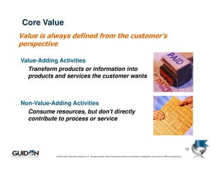 Core Value
Value is always defined from the customer’s
perspective

Value-Adding Activities
  Transform products or information into
  products and services the customer wants



Non-Value-Adding Activities
  Consume resources, but don't directly
  contribute to process or service




                                                                                                                                                                               13

            © 2009 Guidon Performance Solutions, LLC. All rights reserved. Guidon Performance Solutions is a licensee of LeanSigma®, a service mark of TBM Consulting Group.
 