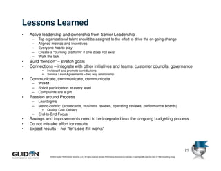 Lessons Learned
     •   Active leadership and ownership from Senior Leadership
          –   Top organizational talent should be assigned to the effort to drive the on-going change
          –   Aligned metrics and incentives
          –   Everyone has to play
          –   Create a “burning platform” if one does not exist
          –   Walk the talk
     •   Build “tension” – stretch goals
     •   Connections – integrate with other initiatives and teams, customer councils, governance
                •   Invite self and promote contributions
                •   Service Level Agreements – two way relationship
     •   Communicate, communicate, communicate
          –   WIIFM
          –   Solicit participation at every level
          –   Complaints are a gift
     •   Passion around Process
          –   LeanSigma
          –   Metric-centric: (scorecards, business reviews, operating reviews, performance boards)
                •   Quality, Cost, Delivery
          –   End-to-End Focus
     •   Savings and improvements need to be integrated into the on-going budgeting process
     •   Do not mistake effort for results
     •   Expect results – not “let’s see if it works”



                                                                                                                                                                                         21
21
                      © 2009 Guidon Performance Solutions, LLC. All rights reserved. Guidon Performance Solutions is a licensee of LeanSigma®, a service mark of TBM Consulting Group.
 