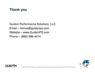 Thank you



Guidon Performance Solutions, LLC
Email – rwince@guidonps.com
Website – www.GuidonPS.com
Phone – (866) 986-4414




                                                                                                                                                                           24
        © 2009 Guidon Performance Solutions, LLC. All rights reserved. Guidon Performance Solutions is a licensee of LeanSigma®, a service mark of TBM Consulting Group.
 