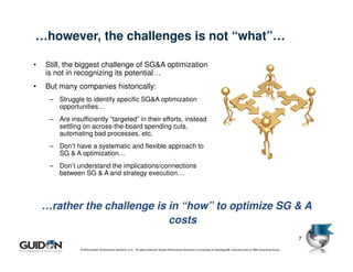 …however, the challenges is not “what”…

•   Still, the biggest challenge of SG&A optimization
    is not in recognizing its potential…
•   But many companies historically:
     – Struggle to identify specific SG&A optimization
       opportunities…
     – Are insufficiently “targeted” in their efforts, instead
       settling on across-the-board spending cuts,
       automating bad processes, etc.
     – Don’t have a systematic and flexible approach to
       SG & A optimization…
     – Don’t understand the implications/connections
       between SG & A and strategy execution…




    …rather the challenge is in “how” to optimize SG & A
                             costs
                                                                                                                                                                                   7
                © 2009 Guidon Performance Solutions, LLC. All rights reserved. Guidon Performance Solutions is a licensee of LeanSigma®, a service mark of TBM Consulting Group.
 