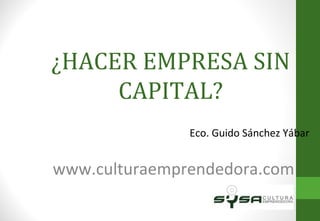 ¿HACER EMPRESA SIN CAPITAL? Eco. Guido Sánchez Yábar www.culturaemprendedora.com 