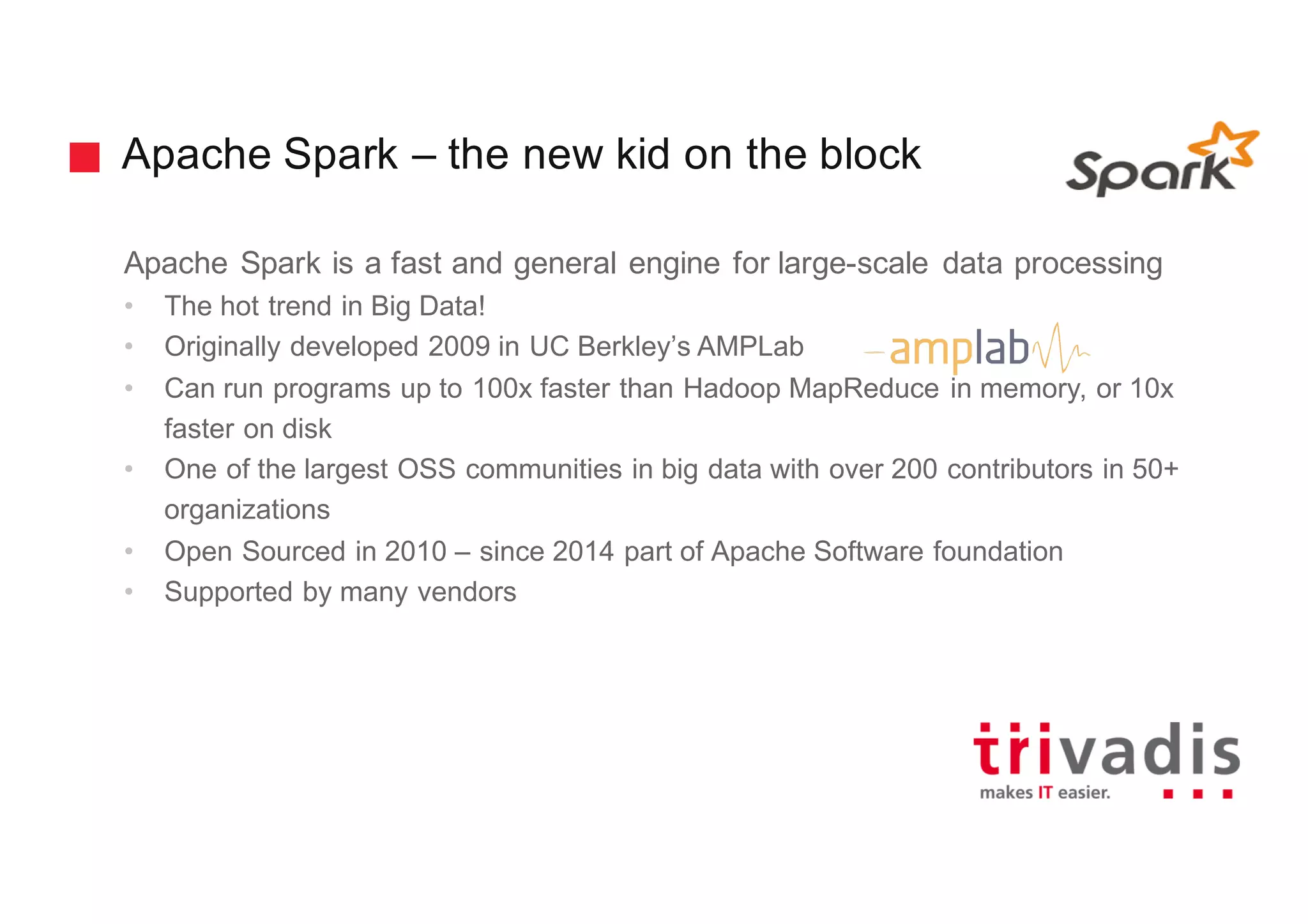 Apache Spark – the new kid on the block
Apache Spark is a fast and general engine for large-scale data processing
• The hot trend in Big Data!
• Originally developed 2009 in UC Berkley’s AMPLab
• Can run programs up to 100x faster than Hadoop MapReduce in memory, or 10x
faster on disk
• One of the largest OSS communities in big data with over 200 contributors in 50+
organizations
• Open Sourced in 2010 – since 2014 part of Apache Software foundation
• Supported by many vendors
 