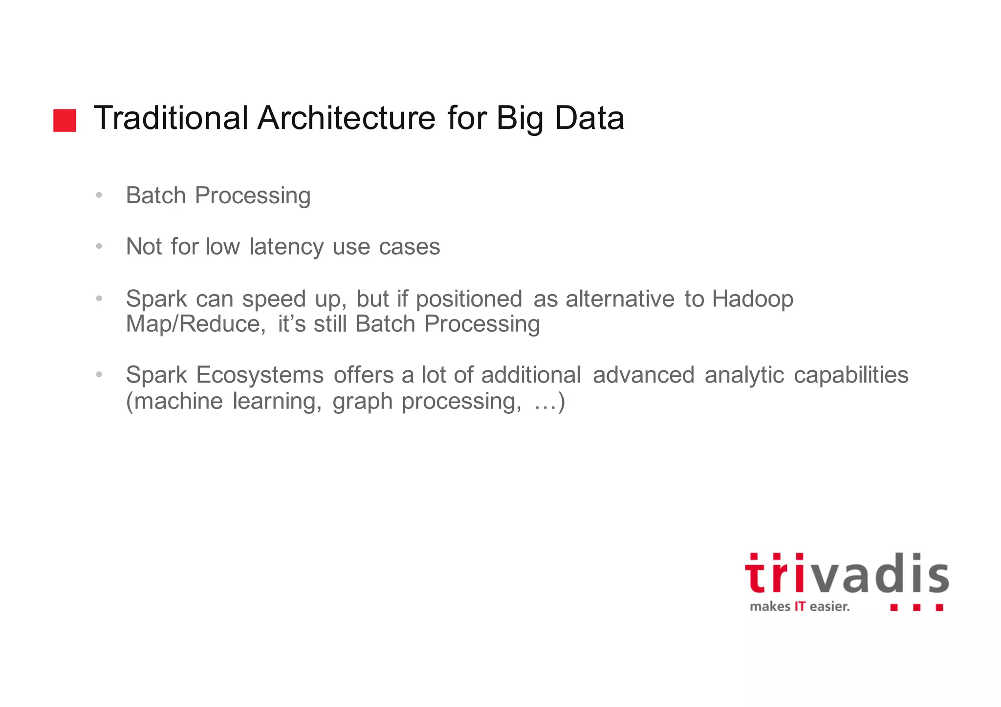 Traditional Architecture for Big Data
• Batch Processing
• Not for low latency use cases
• Spark can speed up, but if positioned as alternative to Hadoop
Map/Reduce, it’s still Batch Processing
• Spark Ecosystems offers a lot of additional advanced analytic capabilities
(machine learning, graph processing, …)
 