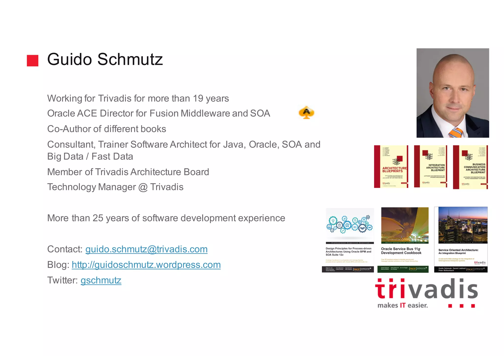 Guido Schmutz
Working for Trivadis for more than 19 years
Oracle ACE Director for Fusion Middleware and SOA
Co-Author of different books
Consultant, Trainer Software Architect for Java, Oracle, SOA and
Big Data / Fast Data
Member of Trivadis Architecture Board
Technology Manager @ Trivadis
More than 25 years of software development experience
Contact: guido.schmutz@trivadis.com
Blog: http://guidoschmutz.wordpress.com
Twitter: gschmutz
 
