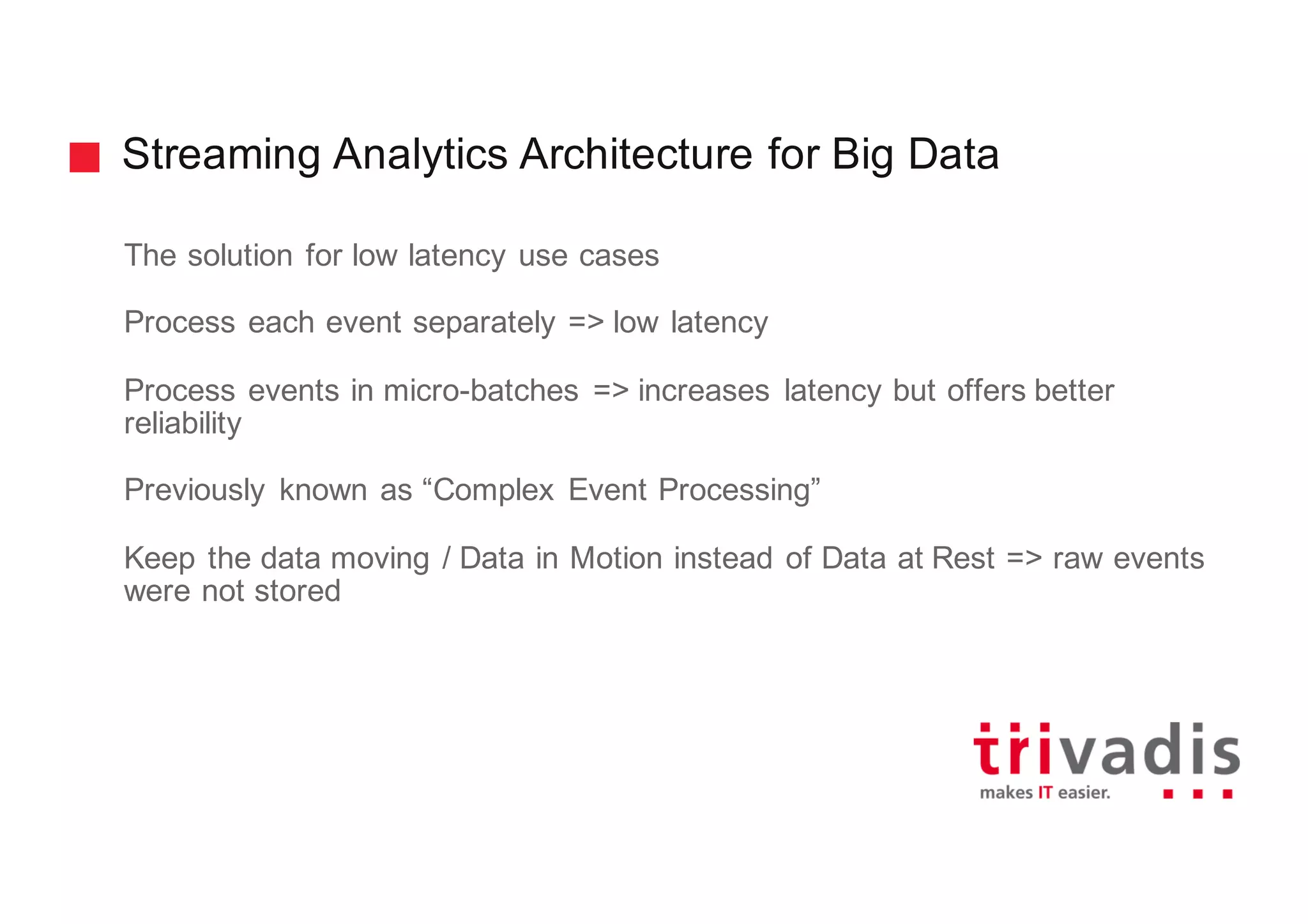 Streaming Analytics Architecture for Big Data
The solution for low latency use cases
Process each event separately => low latency
Process events in micro-batches => increases latency but offers better
reliability
Previously known as “Complex Event Processing”
Keep the data moving / Data in Motion instead of Data at Rest => raw events
were not stored
 