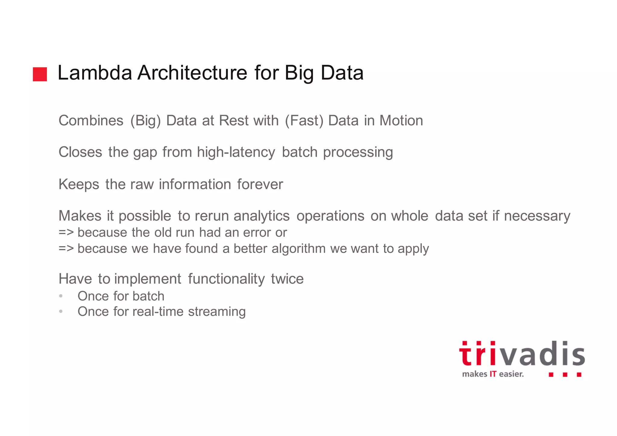 Lambda Architecture for Big Data
Combines (Big) Data at Rest with (Fast) Data in Motion
Closes the gap from high-latency batch processing
Keeps the raw information forever
Makes it possible to rerun analytics operations on whole data set if necessary
=> because the old run had an error or
=> because we have found a better algorithm we want to apply
Have to implement functionality twice
• Once for batch
• Once for real-time streaming
 